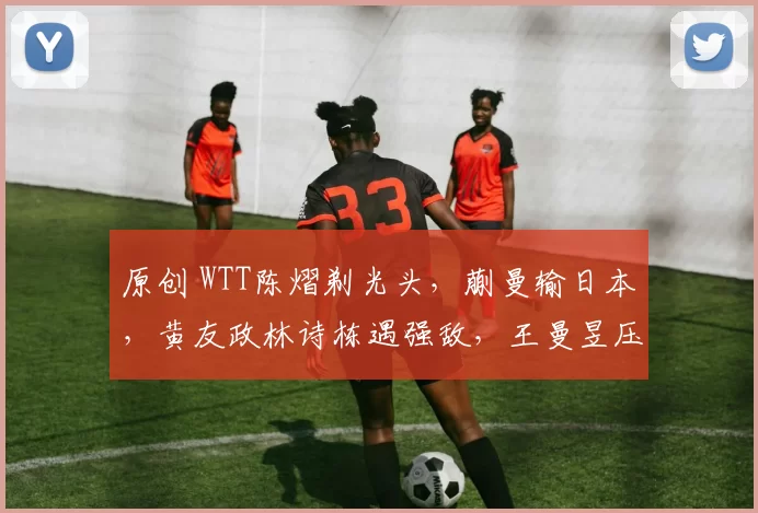 原创 WTT陈熠剃光头，蒯曼输日本，黄友政林诗栋遇强敌，王曼昱压力大