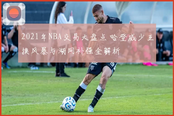 2021年NBA交易大盘点 哈登威少互换风暴与湖网补强全解析