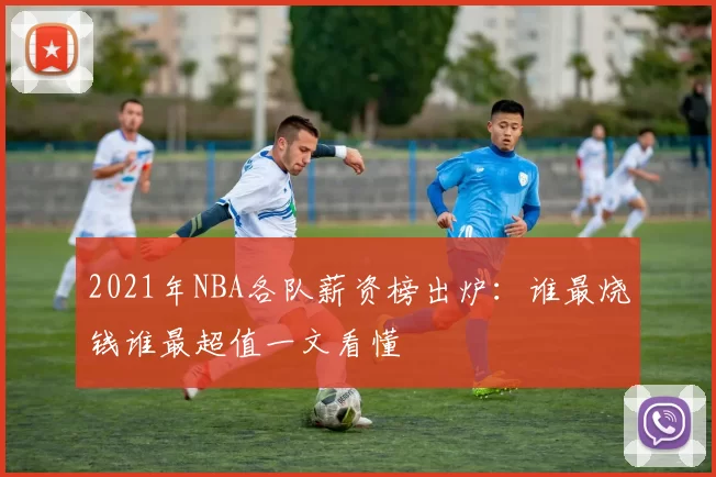 2021年NBA各队薪资榜出炉：谁最烧钱谁最超值一文看懂