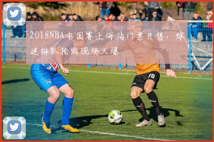 2018NBA中国赛上海站门票开售，球迷排队抢购现场火爆