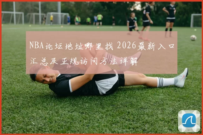 NBA论坛地址哪里找 2026最新入口汇总及正规访问方法详解