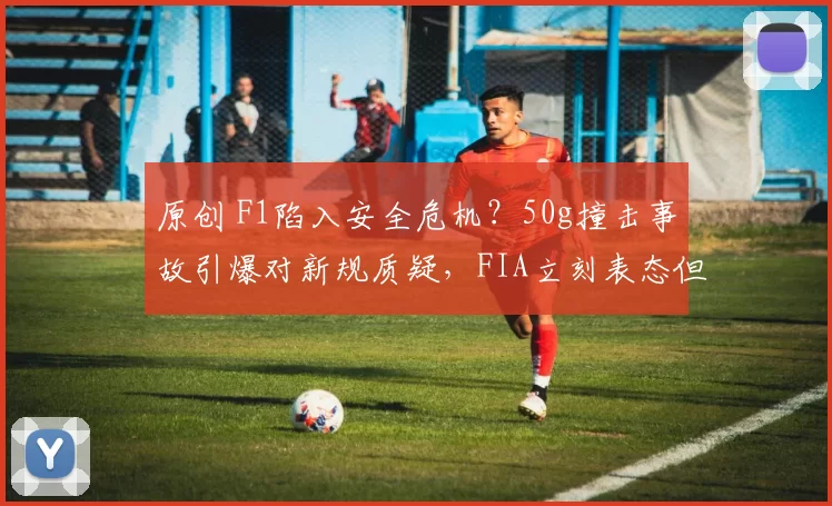 原创 F1陷入安全危机？50g撞击事故引爆对新规质疑，FIA立刻表态但难平众怒