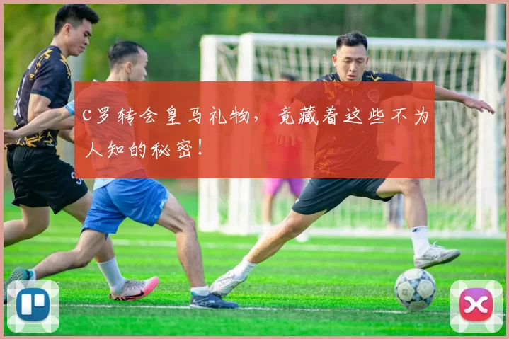 c罗转会皇马礼物，竟藏着这些不为人知的秘密！