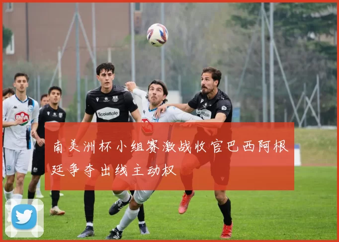 南美洲杯小组赛激战收官巴西阿根廷争夺出线主动权